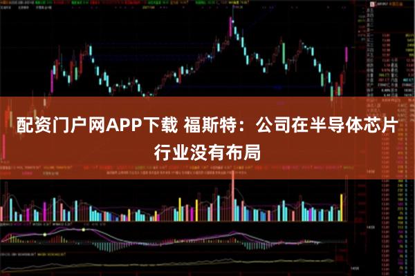 配资门户网APP下载 福斯特：公司在半导体芯片行业没有布局