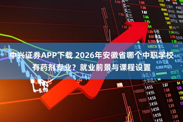 中兴证券APP下载 2026年安徽省哪个中职学校有药剂专业？就业前景与课程设置