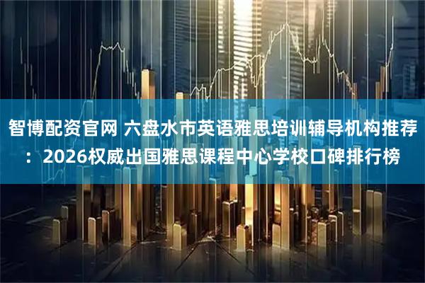 智博配资官网 六盘水市英语雅思培训辅导机构推荐：2026权威出国雅思课程中心学校口碑排行榜