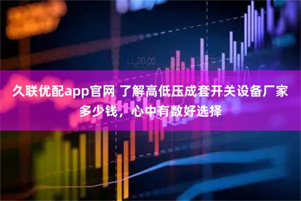 久联优配app官网 了解高低压成套开关设备厂家多少钱，心中有数好选择