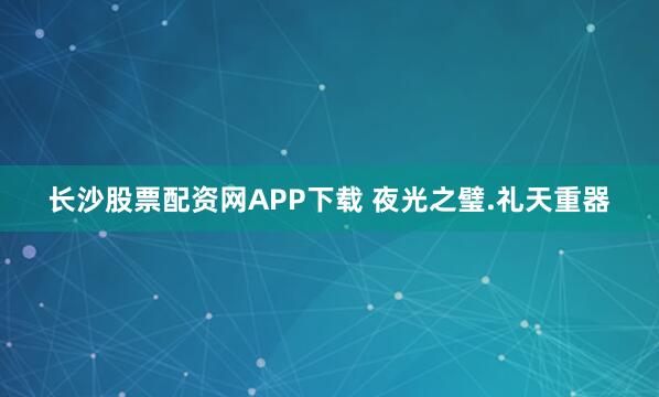 长沙股票配资网APP下载 夜光之璧.礼天重器