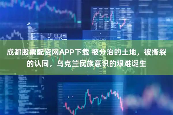 成都股票配资网APP下载 被分治的土地，被撕裂的认同，乌克兰民族意识的艰难诞生