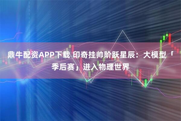 鼎牛配资APP下载 印奇挂帅阶跃星辰：大模型「季后赛」进入物理世界