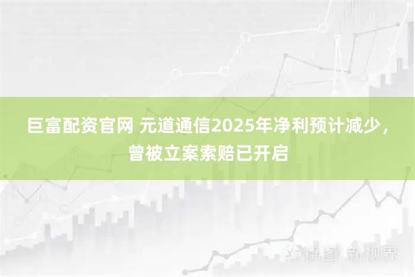 巨富配资官网 元道通信2025年净利预计减少，曾被立案索赔已开启