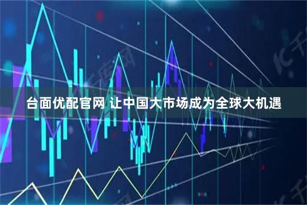 台面优配官网 让中国大市场成为全球大机遇