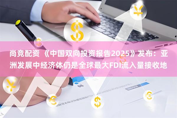 尚竞配资 《中国双向投资报告2025》发布：亚洲发展中经济体仍是全球最大FDI流入量接收地