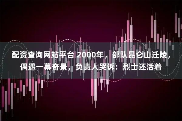 配资查询网站平台 2000年，部队昆仑山迁陵，偶遇一幕奇景，负责人哭诉：烈士还活着