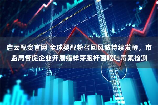 启云配资官网 全球婴配粉召回风波持续发酵，市监局督促企业开展蜡样芽胞杆菌呕吐毒素检测