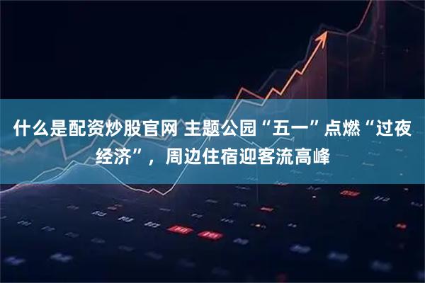 什么是配资炒股官网 主题公园“五一”点燃“过夜经济”，周边住宿迎客流高峰