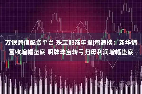 万银鼎信配资平台 珠宝配饰年报|增速榜：新华锦营收增幅垫底 明牌珠宝转亏归母利润增幅垫底